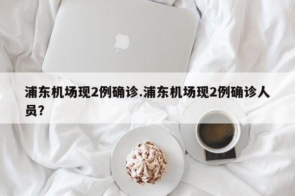 浦东机场现2例确诊.浦东机场现2例确诊人员？