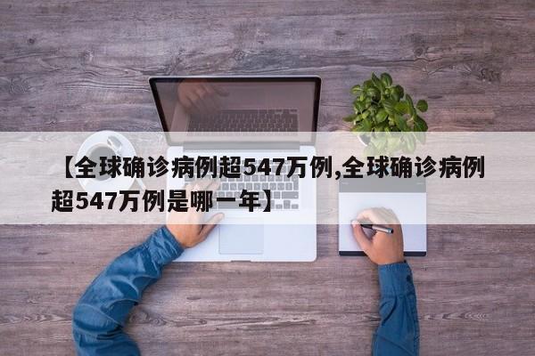 【全球确诊病例超547万例,全球确诊病例超547万例是哪一年】