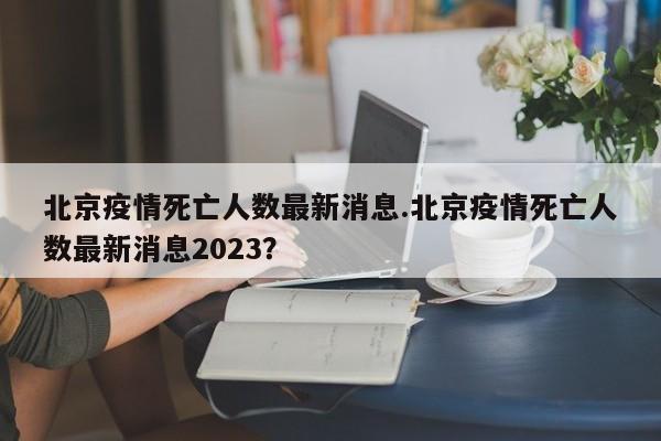北京疫情死亡人数最新消息.北京疫情死亡人数最新消息2023?
