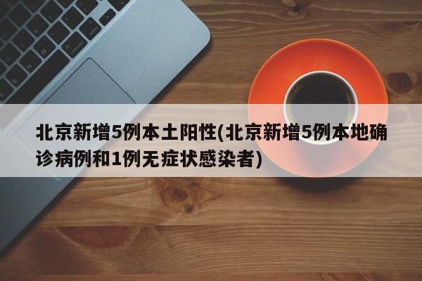 北京新增5例本土阳性(北京新增5例本地确诊病例和1例无症状感染者)