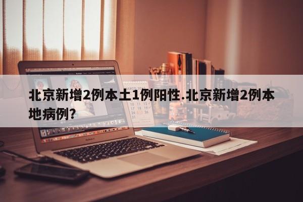 北京新增2例本土1例阳性.北京新增2例本地病例?