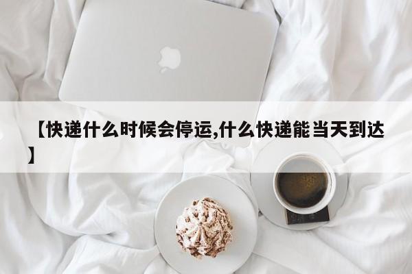 【快递什么时候会停运,什么快递能当天到达】