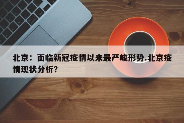 北京:面临新冠疫情以来最严峻形势.北京疫情现状分析?