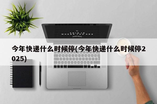 今年快递什么时候停(今年快递什么时候停2025)