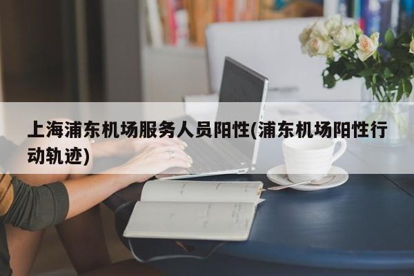 上海浦东机场服务人员阳性(浦东机场阳性行动轨迹)