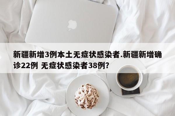 新疆新增3例本土无症状感染者.新疆新增确诊22例 无症状感染者38例?