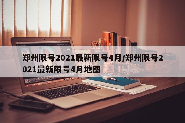 郑州限号2021最新限号4月/郑州限号2021最新限号4月地图