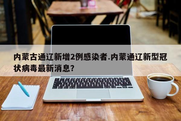 内蒙古通辽新增2例感染者.内蒙通辽新型冠状病毒最新消息?