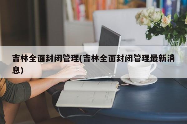 吉林全面封闭管理(吉林全面封闭管理最新消息)