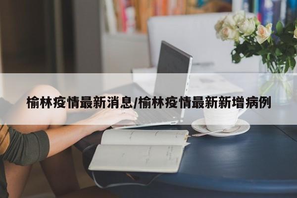 榆林疫情最新消息/榆林疫情最新新增病例