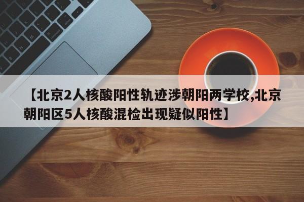 【北京2人核酸阳性轨迹涉朝阳两学校,北京朝阳区5人核酸混检出现疑似阳性】