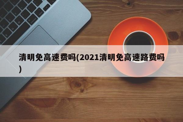 清明免高速费吗(2021清明免高速路费吗)