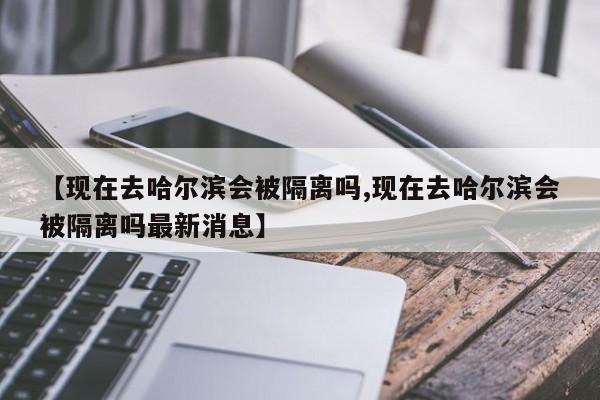 【现在去哈尔滨会被隔离吗,现在去哈尔滨会被隔离吗最新消息】