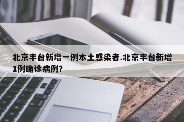 北京丰台新增一例本土感染者.北京丰台新增1例确诊病例?