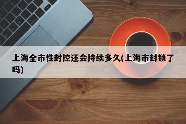 上海全市性封控还会持续多久(上海市封锁了吗)
