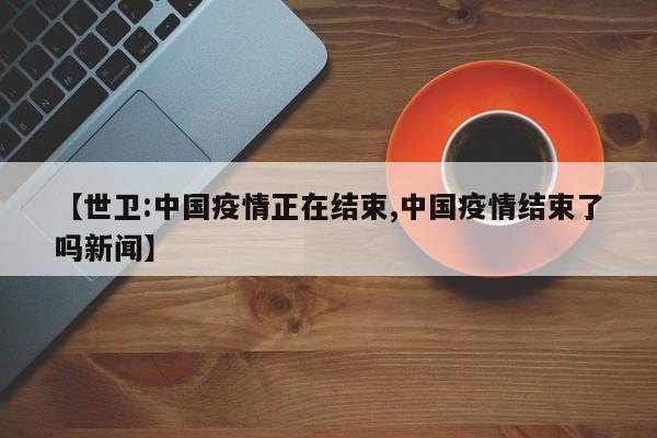 【世卫:中国疫情正在结束,中国疫情结束了吗新闻】