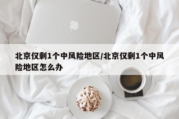 北京仅剩1个中风险地区/北京仅剩1个中风险地区怎么办
