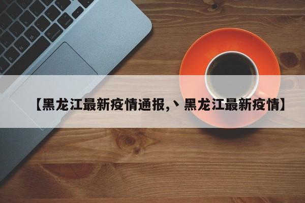 【黑龙江最新疫情通报,丶黑龙江最新疫情】