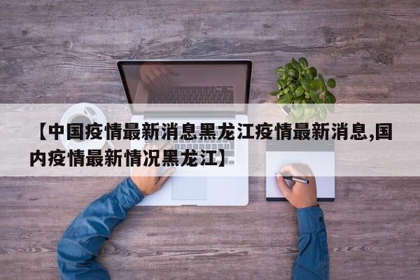 【中国疫情最新消息黑龙江疫情最新消息,国内疫情最新情况黑龙江】