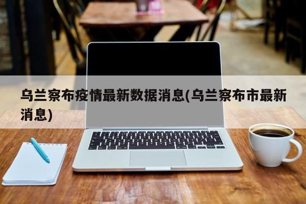 乌兰察布疫情最新数据消息(乌兰察布市最新消息)