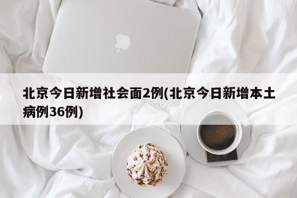 北京今日新增社会面2例(北京今日新增本土病例36例)