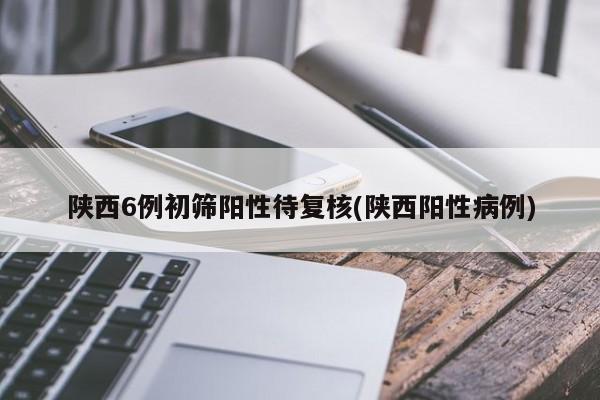 陕西6例初筛阳性待复核(陕西阳性病例)