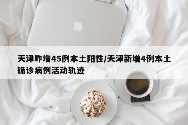 天津昨增45例本土阳性/天津新增4例本土确诊病例活动轨迹