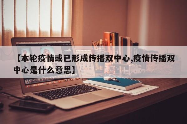 【本轮疫情或已形成传播双中心,疫情传播双中心是什么意思】