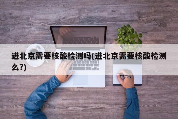 进北京需要核酸检测吗(进北京需要核酸检测么?)