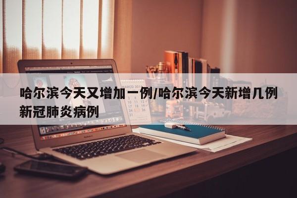 哈尔滨今天又增加一例/哈尔滨今天新增几例新冠肺炎病例