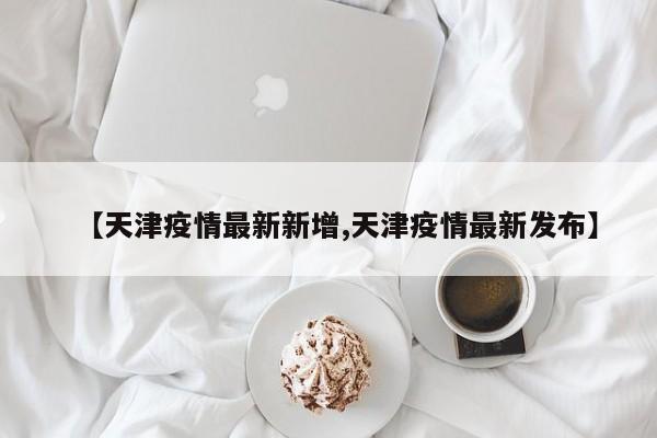 【天津疫情最新新增,天津疫情最新发布】
