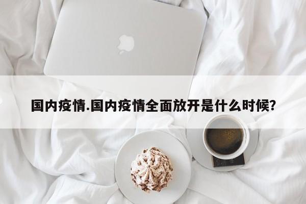 国内疫情.国内疫情全面放开是什么时候?