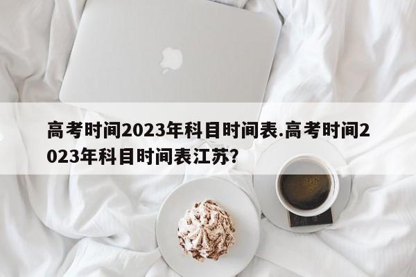 高考时间2023年科目时间表.高考时间2023年科目时间表江苏?