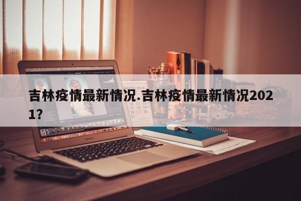 吉林疫情最新情况.吉林疫情最新情况2021?