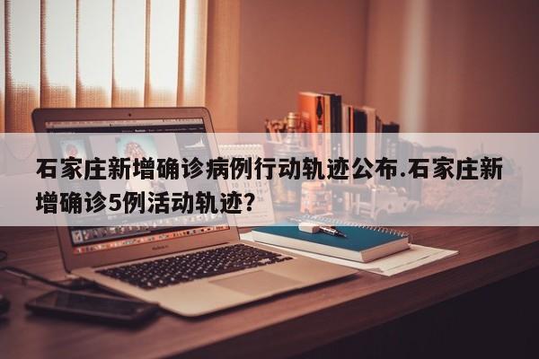 石家庄新增确诊病例行动轨迹公布.石家庄新增确诊5例活动轨迹?