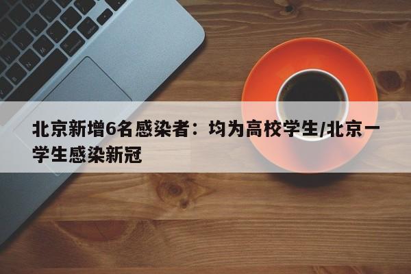 北京新增6名感染者:均为高校学生/北京一学生感染新冠