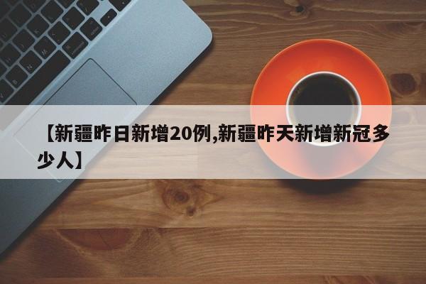 【新疆昨日新增20例,新疆昨天新增新冠多少人】
