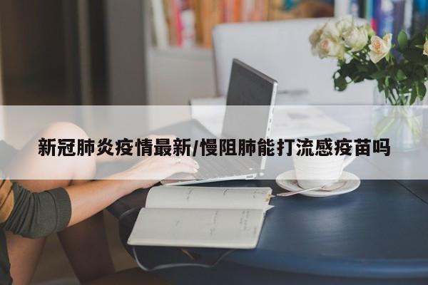 新冠肺炎疫情最新/慢阻肺能打流感疫苗吗