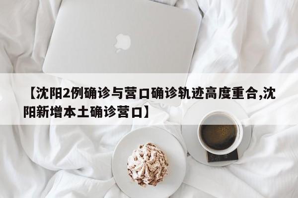 【沈阳2例确诊与营口确诊轨迹高度重合,沈阳新增本土确诊营口】