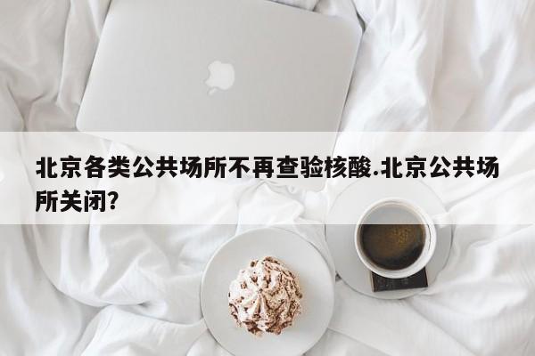 北京各类公共场所不再查验核酸.北京公共场所关闭?