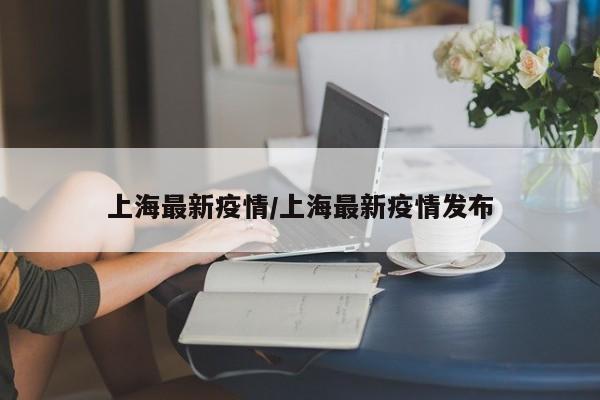 上海最新疫情/上海最新疫情发布