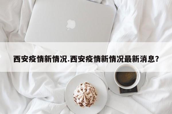 西安疫情新情况.西安疫情新情况最新消息?