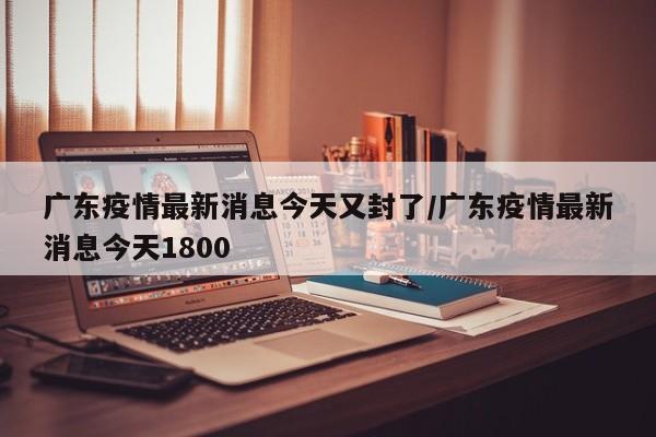 广东疫情最新消息今天又封了/广东疫情最新消息今天1800