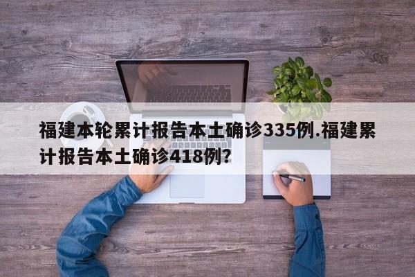 福建本轮累计报告本土确诊335例.福建累计报告本土确诊418例?
