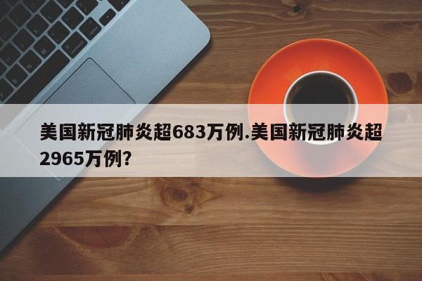 美国新冠肺炎超683万例.美国新冠肺炎超2965万例?