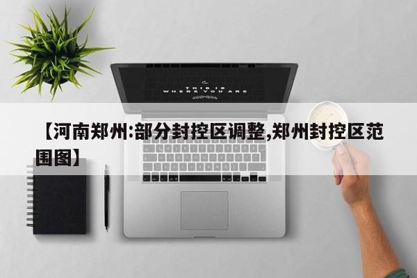 【河南郑州:部分封控区调整,郑州封控区范围图】