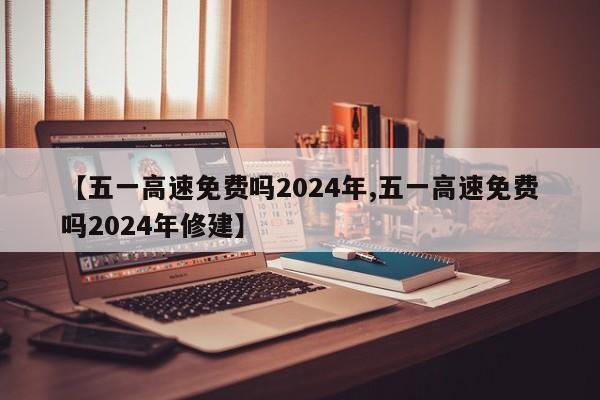 【五一高速免费吗2024年,五一高速免费吗2024年修建】