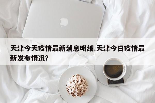 天津今天疫情最新消息明细.天津今日疫情最新发布情况?