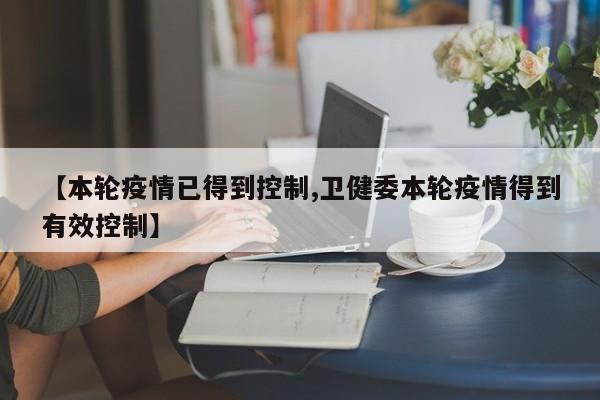 【本轮疫情已得到控制,卫健委本轮疫情得到有效控制】