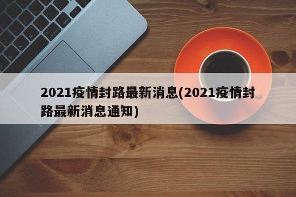 2021疫情封路最新消息(2021疫情封路最新消息通知)